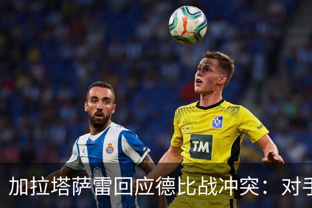 加拉塔萨雷回应德比战冲突：对手挑衅在先，袭击我方队长不可接受