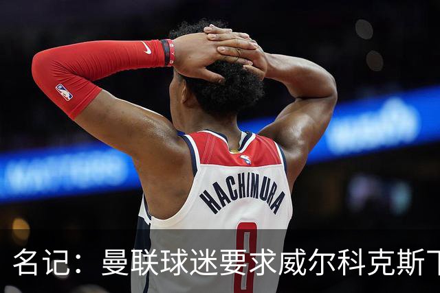 名记：曼联球迷要求威尔科克斯下课，球队引援不力引发不满