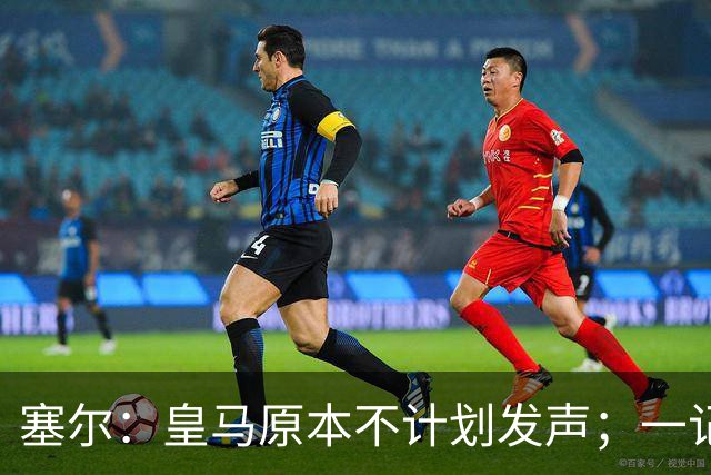 塞尔：皇马原本不计划发声；一记者称不理解姆巴佩事件造成严重后果