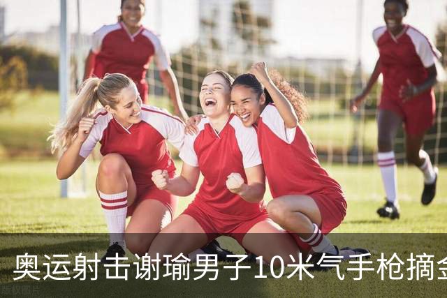 奥运射击谢瑜男子10米气手枪摘金 中国获得第3金