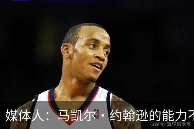 媒体人：马凯尔·约翰逊的能力不算强 但大局观&职业态度是第一档