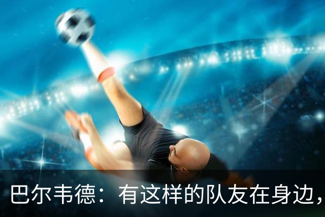 巴尔韦德：有这样的队友在身边，我愿意忍痛坚持比赛