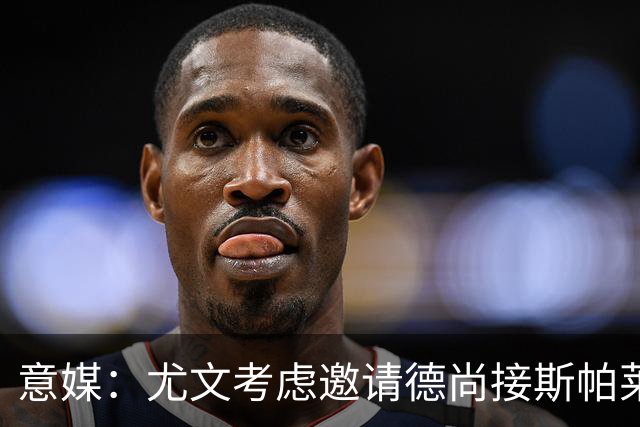 意媒：尤文考虑邀请德尚接斯帕莱蒂，孔蒂和皮奥利也在名单中