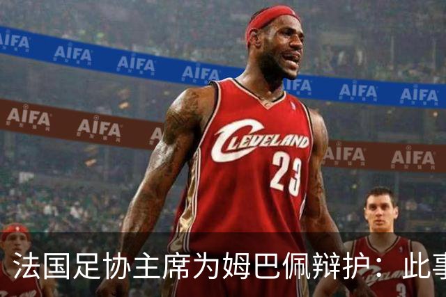 法国足协主席为姆巴佩辩护：此事应到此为止；姆巴佩已公开致歉，各方应放过他，毕竟那番话并非他本意