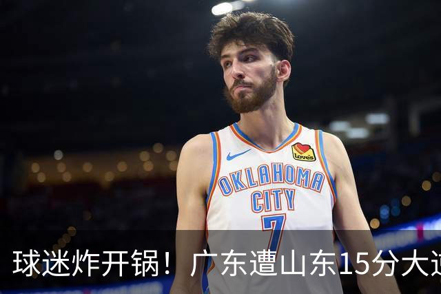 球迷炸开锅！广东遭山东15分大逆转官媒被狂刷“主教练赶紧下课”