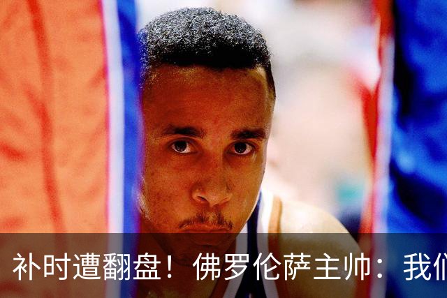 补时遭翻盘！佛罗伦萨主帅：我们本有机会2-0领先国米 全队很出色