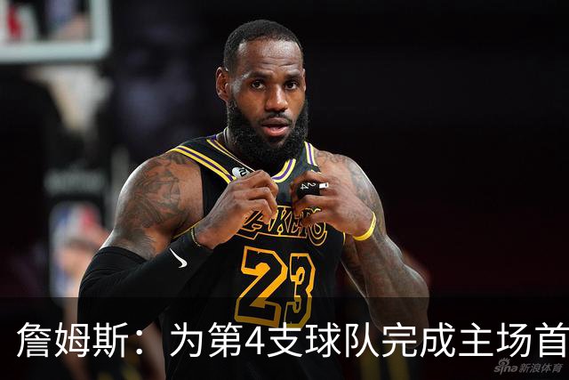 詹姆斯：为第4支球队完成主场首秀对我意义重大 我很高兴能来费城