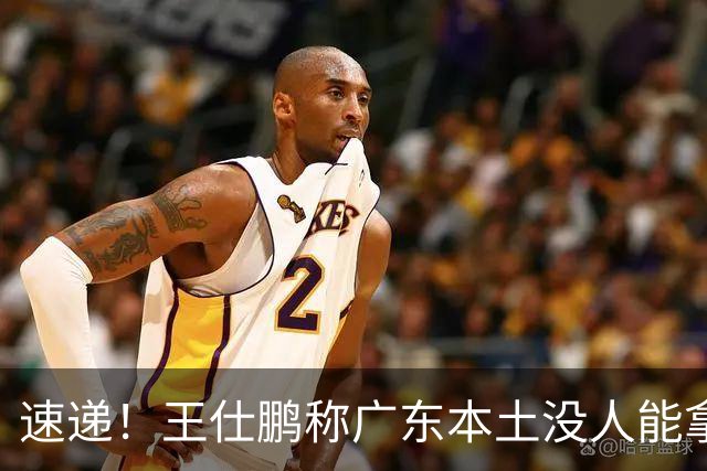 速递！王仕鹏称广东本土没人能拿30分，徐杰又加练，胡明轩成本土助攻王