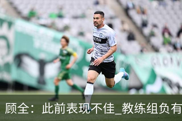 顾全：此前表现不佳 教练组负有很大责任 也一直在调整、尝试