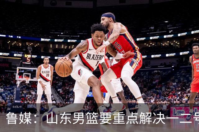鲁媒：山东男篮要重点解决一二号位球权分配、阵容磨合的问题